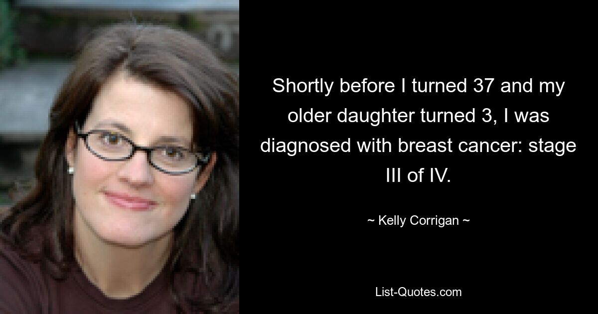 Shortly before I turned 37 and my older daughter turned 3, I was diagnosed with breast cancer: stage III of IV. — © Kelly Corrigan