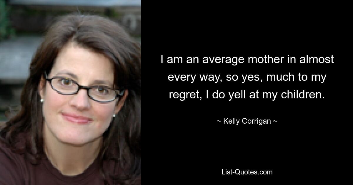 I am an average mother in almost every way, so yes, much to my regret, I do yell at my children. — © Kelly Corrigan