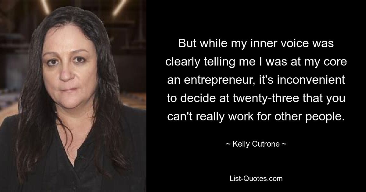 But while my inner voice was clearly telling me I was at my core an entrepreneur, it's inconvenient to decide at twenty-three that you can't really work for other people. — © Kelly Cutrone