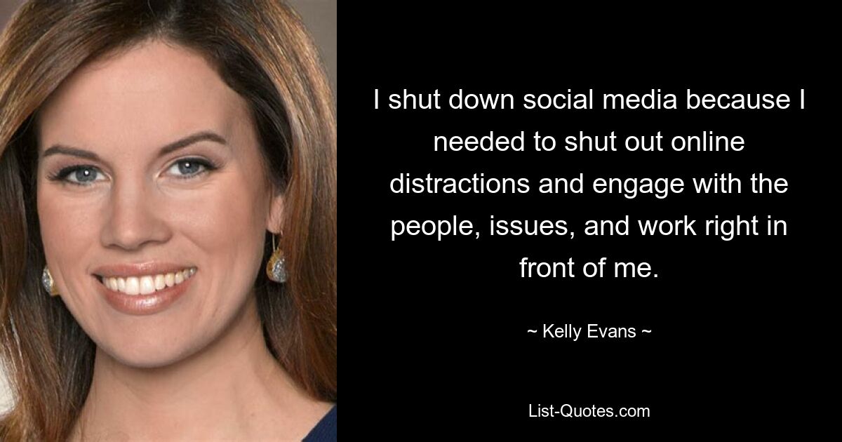 I shut down social media because I needed to shut out online distractions and engage with the people, issues, and work right in front of me. — © Kelly Evans