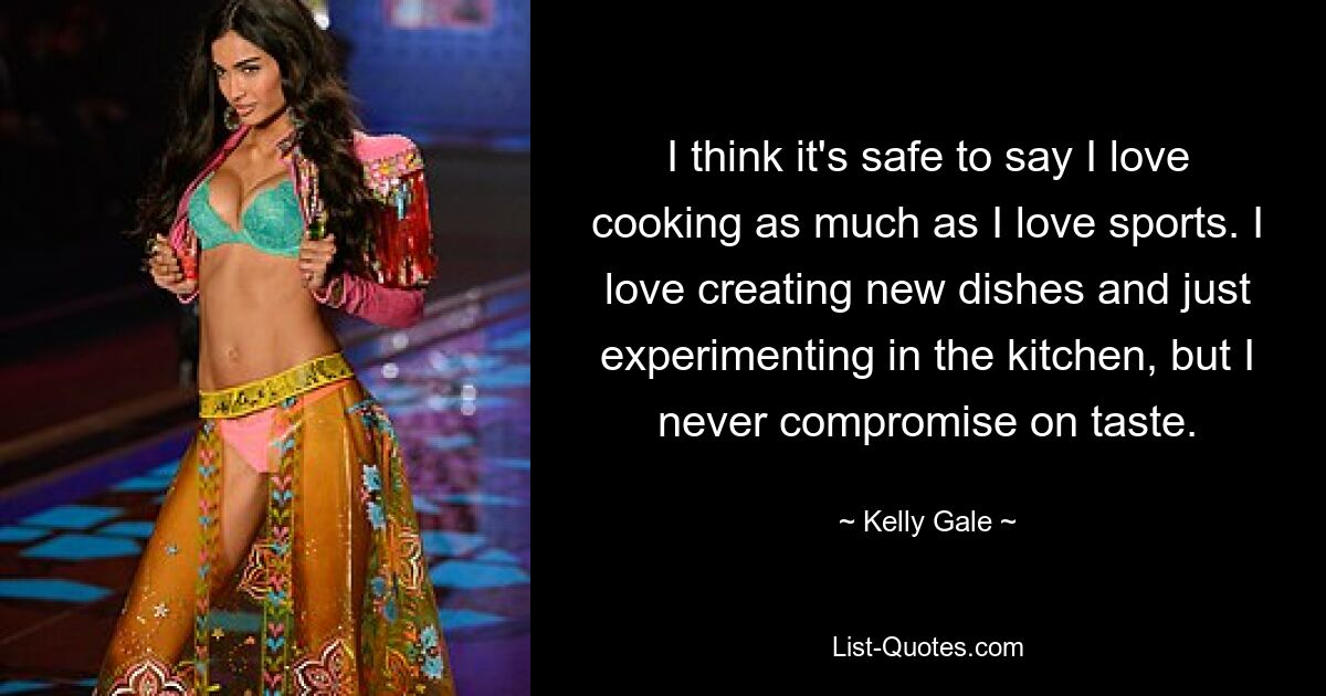 I think it's safe to say I love cooking as much as I love sports. I love creating new dishes and just experimenting in the kitchen, but I never compromise on taste. — © Kelly Gale