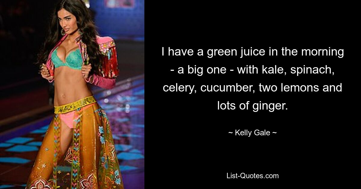 I have a green juice in the morning - a big one - with kale, spinach, celery, cucumber, two lemons and lots of ginger. — © Kelly Gale