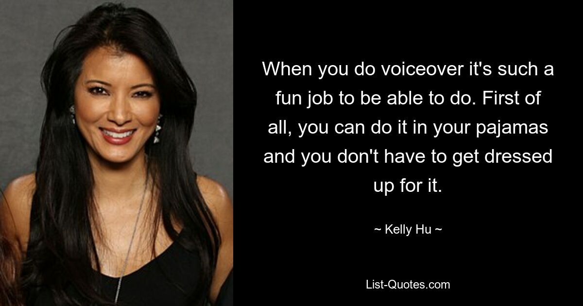 When you do voiceover it's such a fun job to be able to do. First of all, you can do it in your pajamas and you don't have to get dressed up for it. — © Kelly Hu