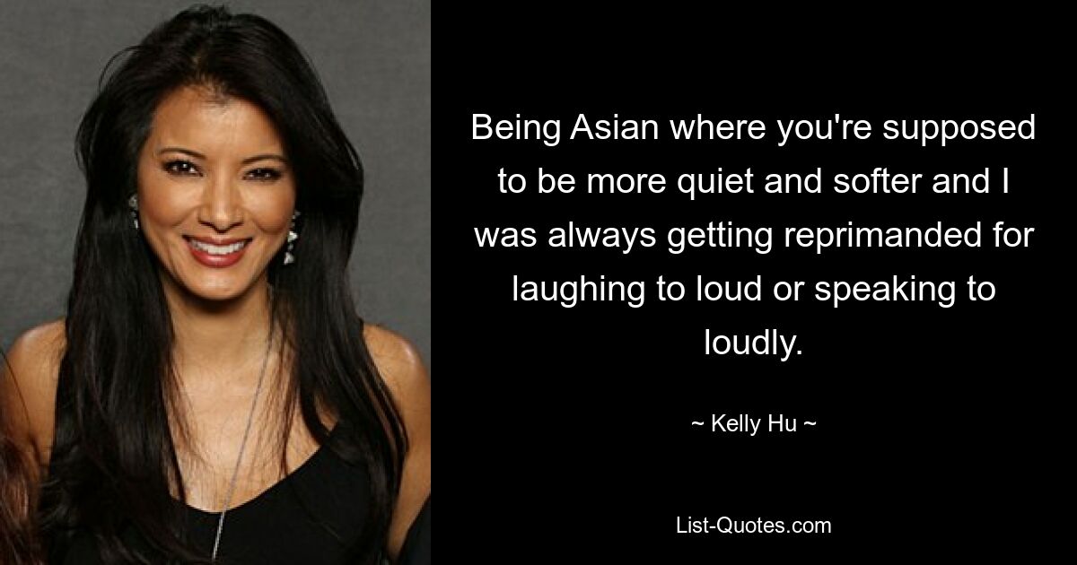 Being Asian where you're supposed to be more quiet and softer and I was always getting reprimanded for laughing to loud or speaking to loudly. — © Kelly Hu