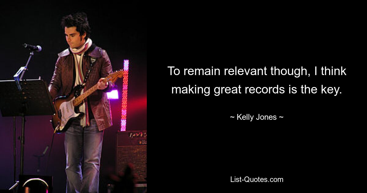 To remain relevant though, I think making great records is the key. — © Kelly Jones