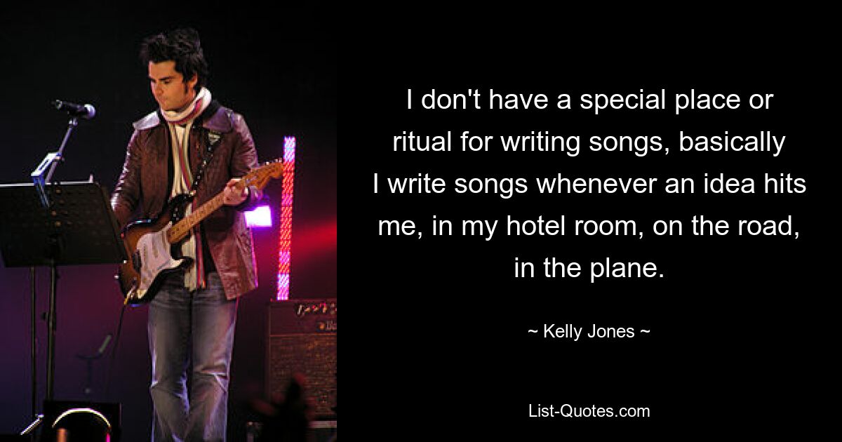 I don't have a special place or ritual for writing songs, basically I write songs whenever an idea hits me, in my hotel room, on the road, in the plane. — © Kelly Jones