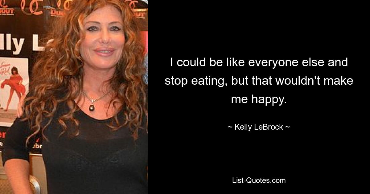 I could be like everyone else and stop eating, but that wouldn't make me happy. — © Kelly LeBrock