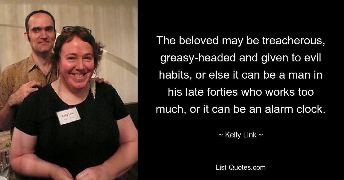 The beloved may be treacherous, greasy-headed and given to evil habits, or else it can be a man in his late forties who works too much, or it can be an alarm clock. — © Kelly Link