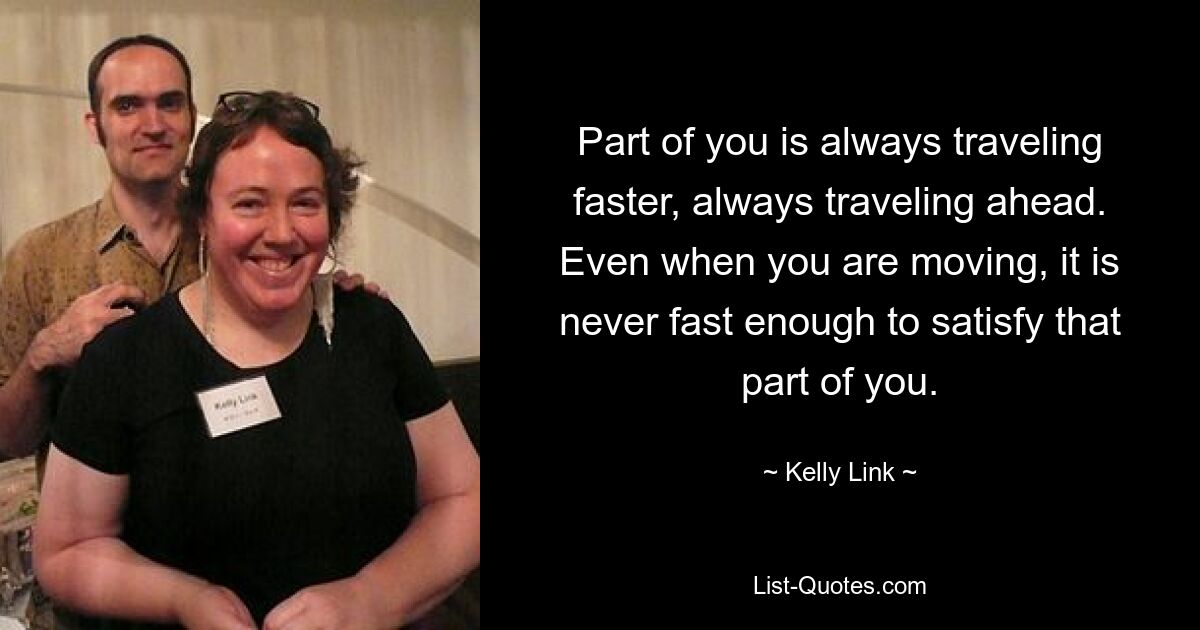 Part of you is always traveling faster, always traveling ahead. Even when you are moving, it is never fast enough to satisfy that part of you. — © Kelly Link