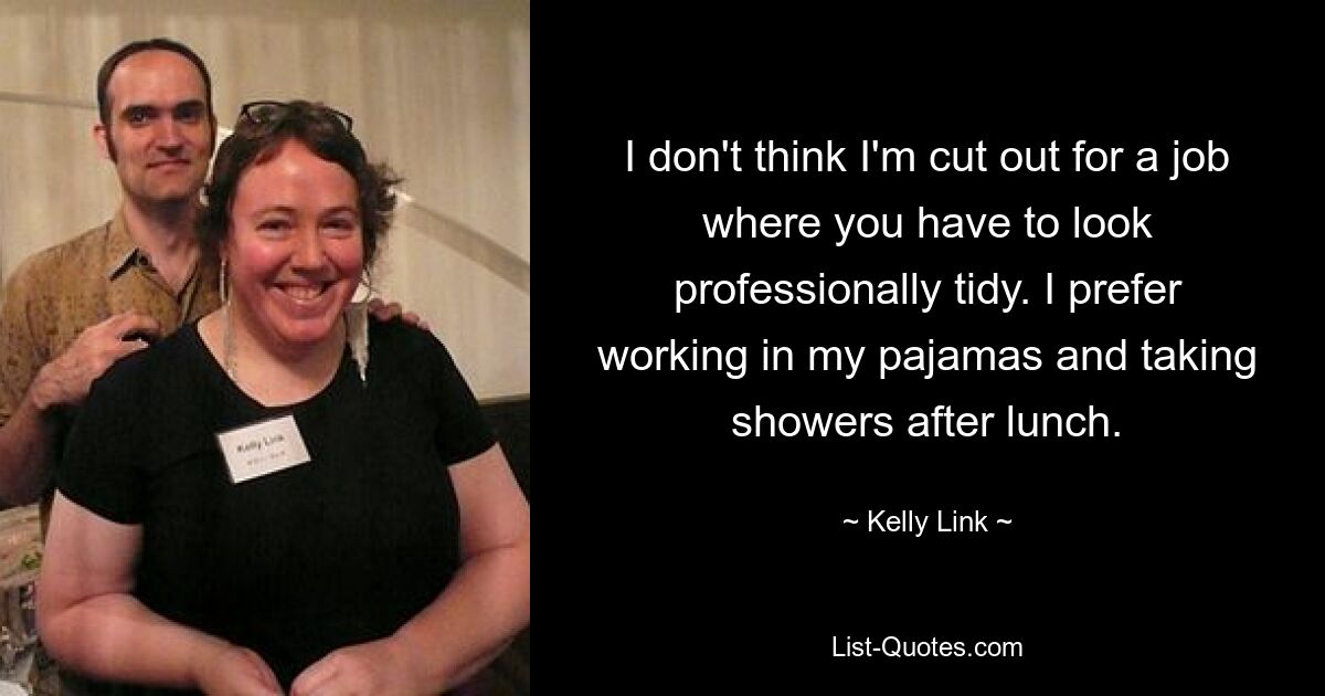 I don't think I'm cut out for a job where you have to look professionally tidy. I prefer working in my pajamas and taking showers after lunch. — © Kelly Link