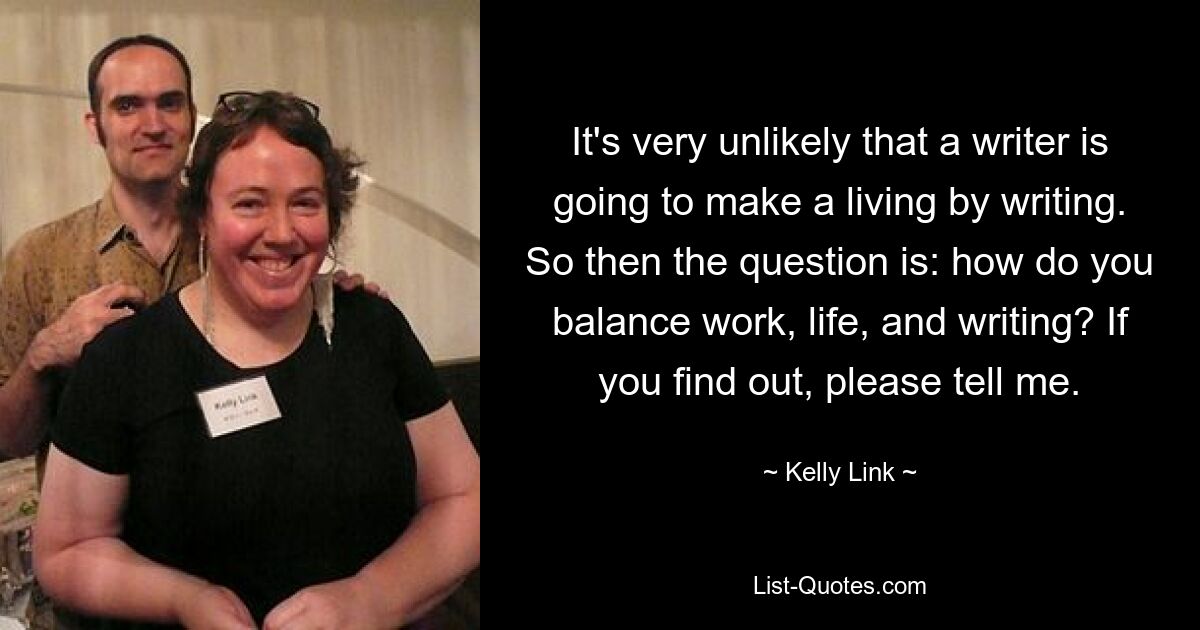 It's very unlikely that a writer is going to make a living by writing. So then the question is: how do you balance work, life, and writing? If you find out, please tell me. — © Kelly Link