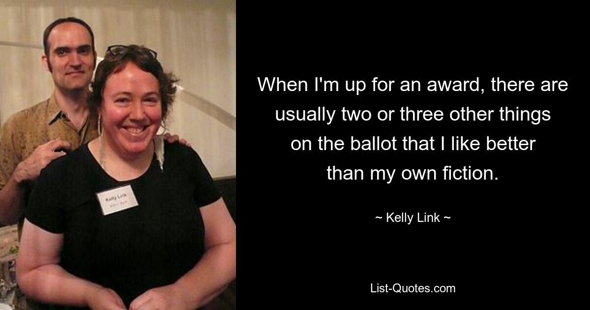 When I'm up for an award, there are usually two or three other things on the ballot that I like better than my own fiction. — © Kelly Link