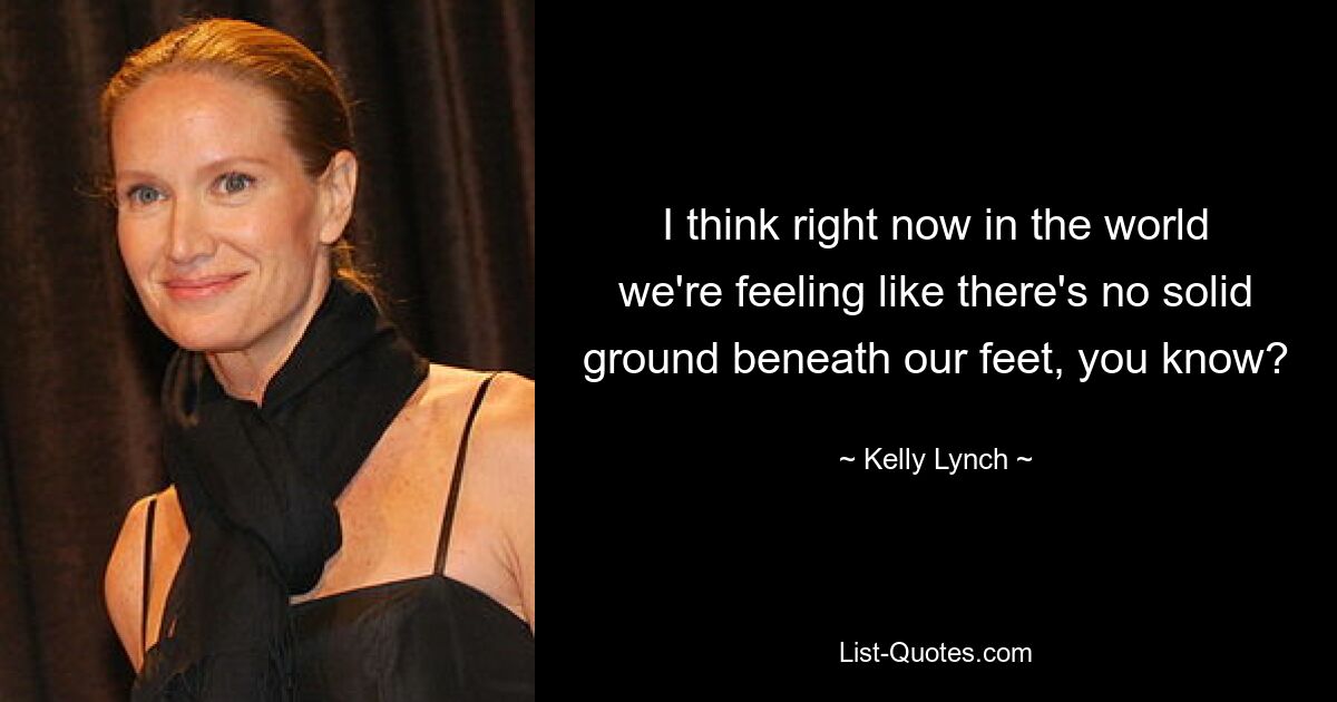 I think right now in the world we're feeling like there's no solid ground beneath our feet, you know? — © Kelly Lynch