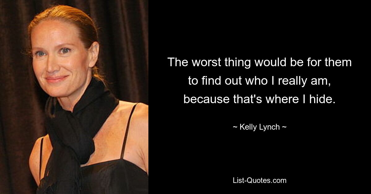 The worst thing would be for them to find out who I really am, because that's where I hide. — © Kelly Lynch