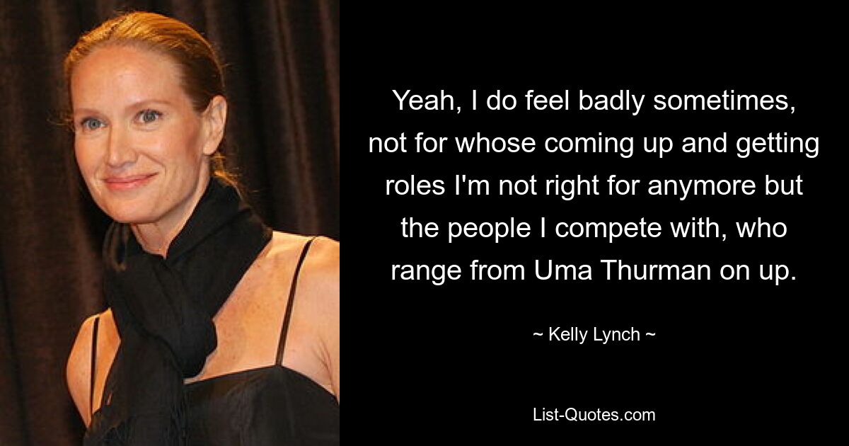 Yeah, I do feel badly sometimes, not for whose coming up and getting roles I'm not right for anymore but the people I compete with, who range from Uma Thurman on up. — © Kelly Lynch