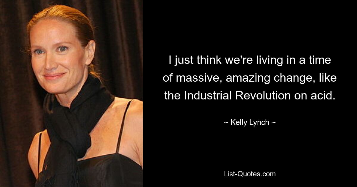 I just think we're living in a time of massive, amazing change, like the Industrial Revolution on acid. — © Kelly Lynch