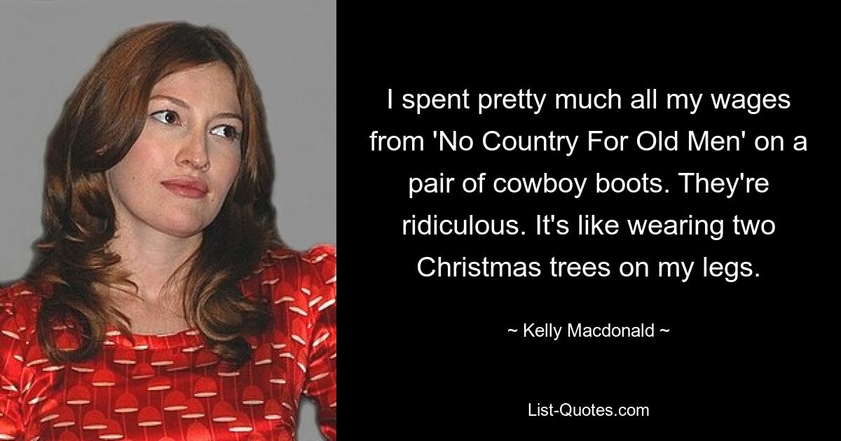 I spent pretty much all my wages from 'No Country For Old Men' on a pair of cowboy boots. They're ridiculous. It's like wearing two Christmas trees on my legs. — © Kelly Macdonald