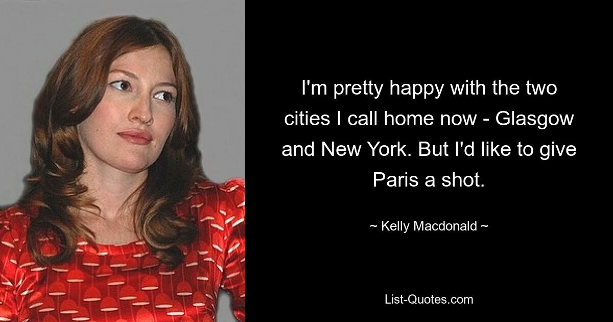 I'm pretty happy with the two cities I call home now - Glasgow and New York. But I'd like to give Paris a shot. — © Kelly Macdonald