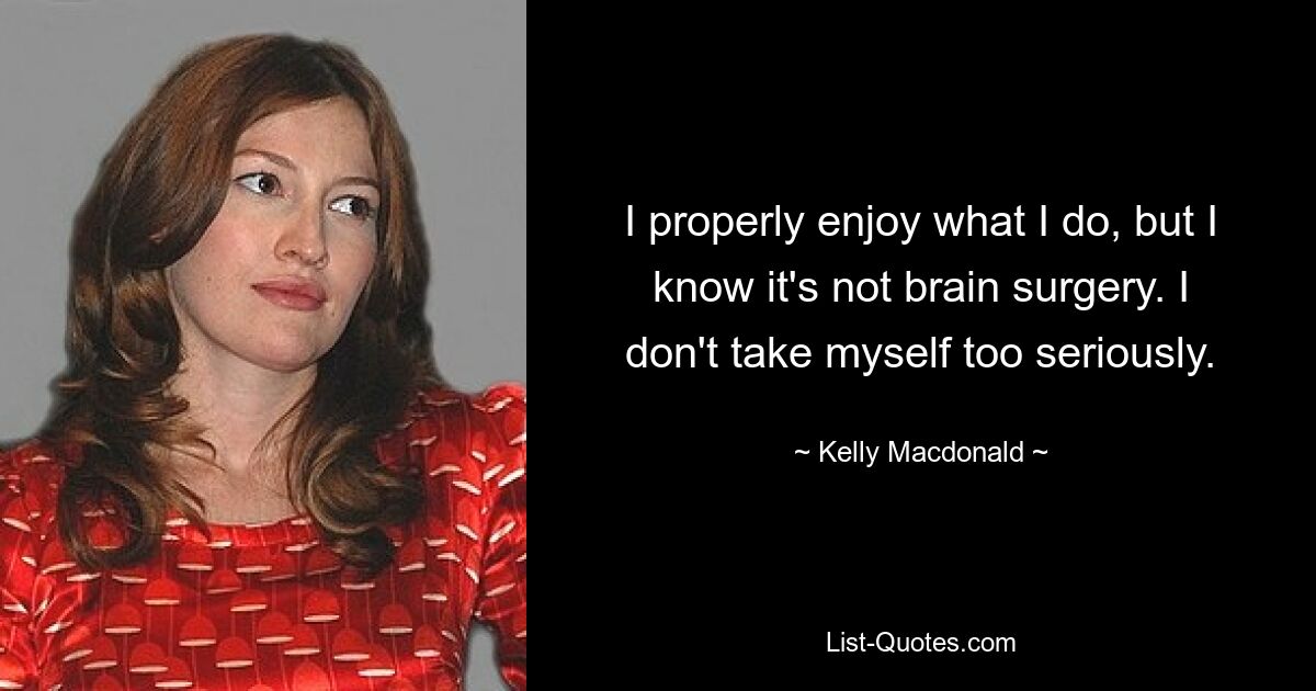 I properly enjoy what I do, but I know it's not brain surgery. I don't take myself too seriously. — © Kelly Macdonald