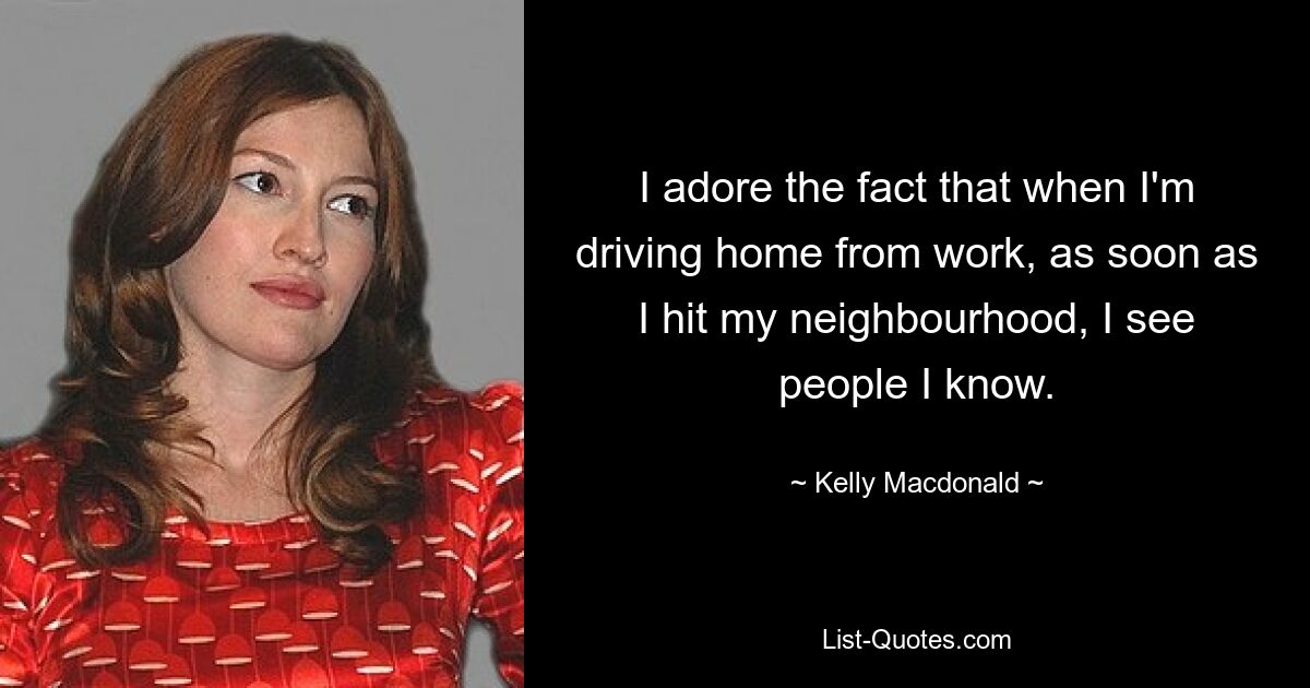 I adore the fact that when I'm driving home from work, as soon as I hit my neighbourhood, I see people I know. — © Kelly Macdonald