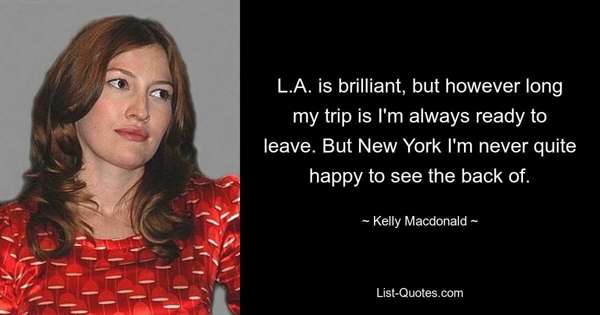 L.A. is brilliant, but however long my trip is I'm always ready to leave. But New York I'm never quite happy to see the back of. — © Kelly Macdonald