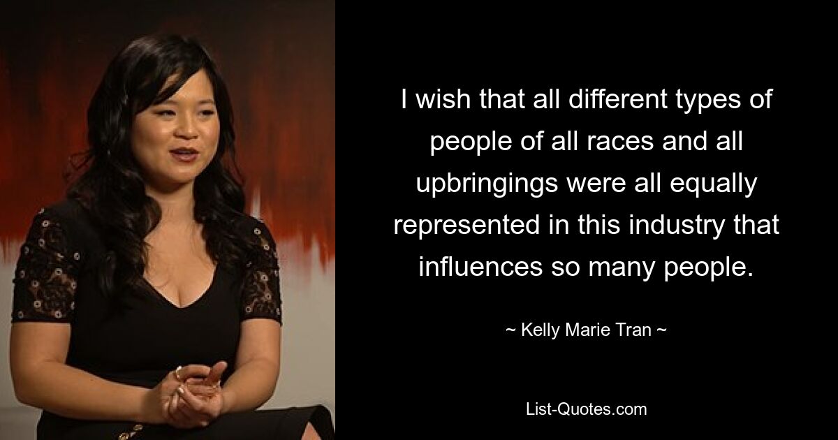 I wish that all different types of people of all races and all upbringings were all equally represented in this industry that influences so many people. — © Kelly Marie Tran