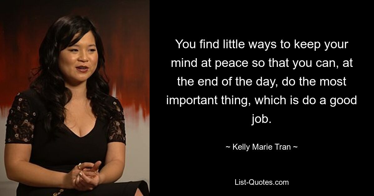 You find little ways to keep your mind at peace so that you can, at the end of the day, do the most important thing, which is do a good job. — © Kelly Marie Tran