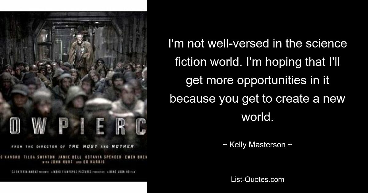 I'm not well-versed in the science fiction world. I'm hoping that I'll get more opportunities in it because you get to create a new world. — © Kelly Masterson