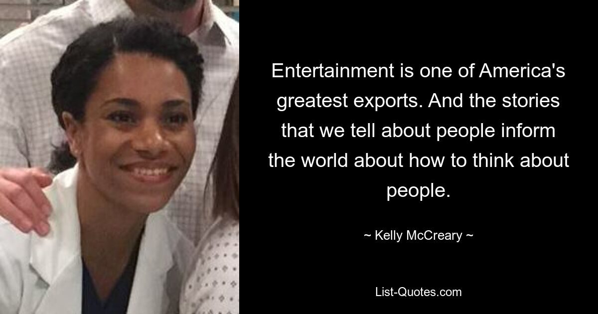 Entertainment is one of America's greatest exports. And the stories that we tell about people inform the world about how to think about people. — © Kelly McCreary