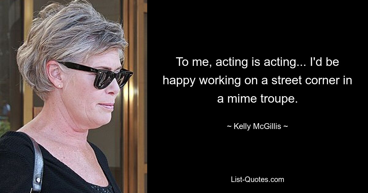 To me, acting is acting... I'd be happy working on a street corner in a mime troupe. — © Kelly McGillis