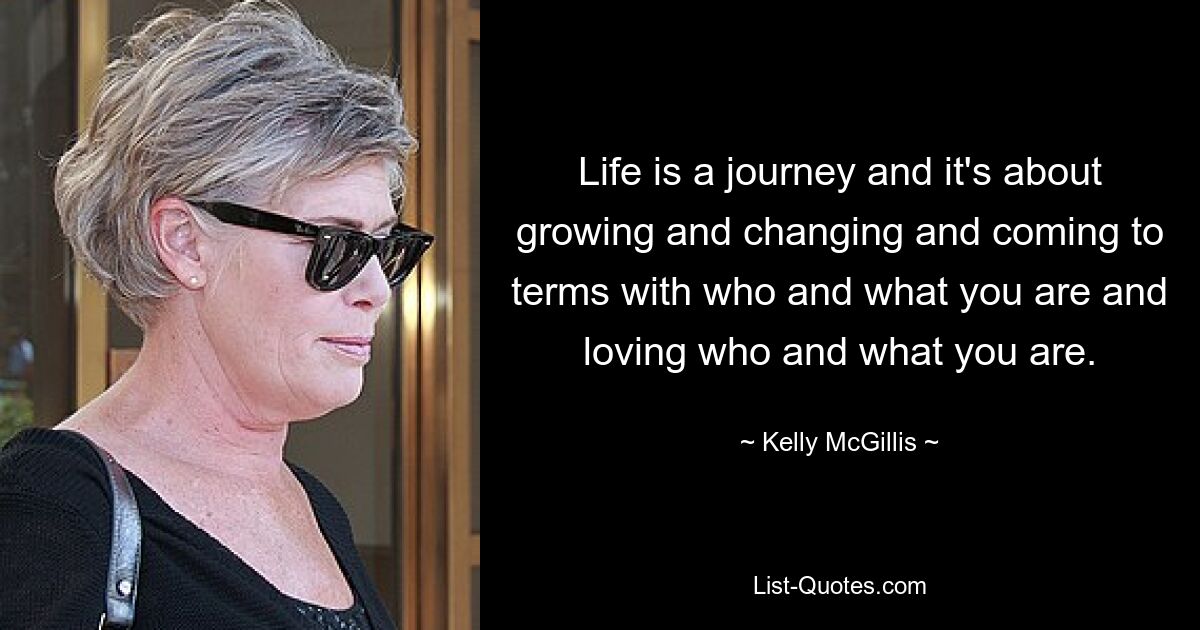 Life is a journey and it's about growing and changing and coming to terms with who and what you are and loving who and what you are. — © Kelly McGillis