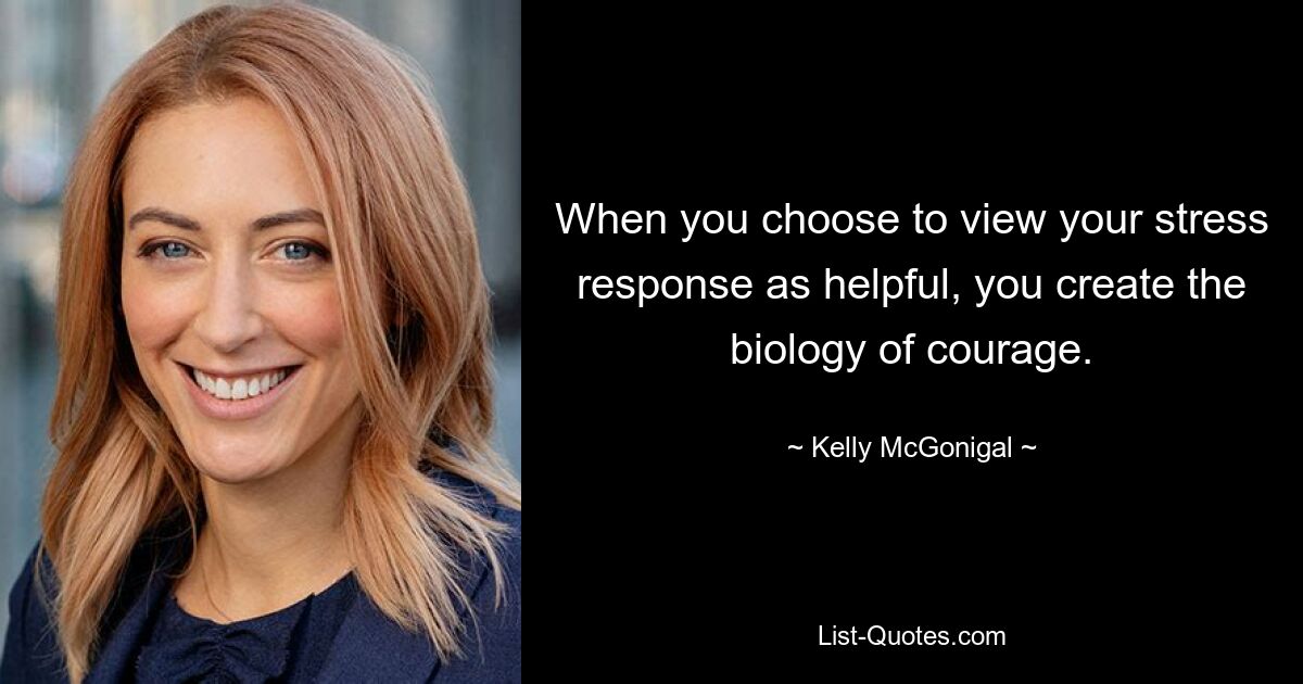 When you choose to view your stress response as helpful, you create the biology of courage. — © Kelly McGonigal