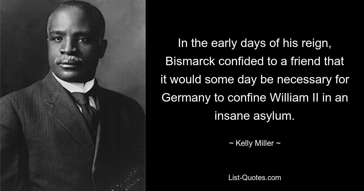 In the early days of his reign, Bismarck confided to a friend that it would some day be necessary for Germany to confine William II in an insane asylum. — © Kelly Miller