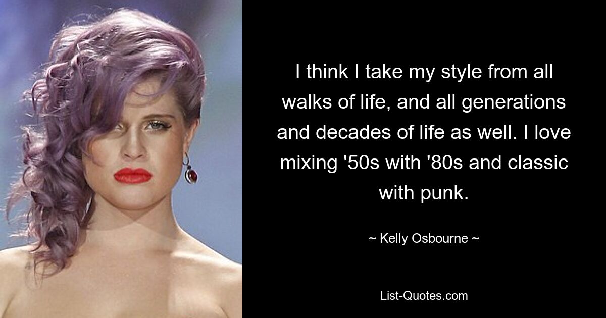 I think I take my style from all walks of life, and all generations and decades of life as well. I love mixing '50s with '80s and classic with punk. — © Kelly Osbourne