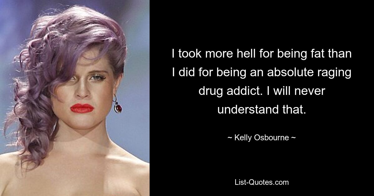 I took more hell for being fat than I did for being an absolute raging drug addict. I will never understand that. — © Kelly Osbourne