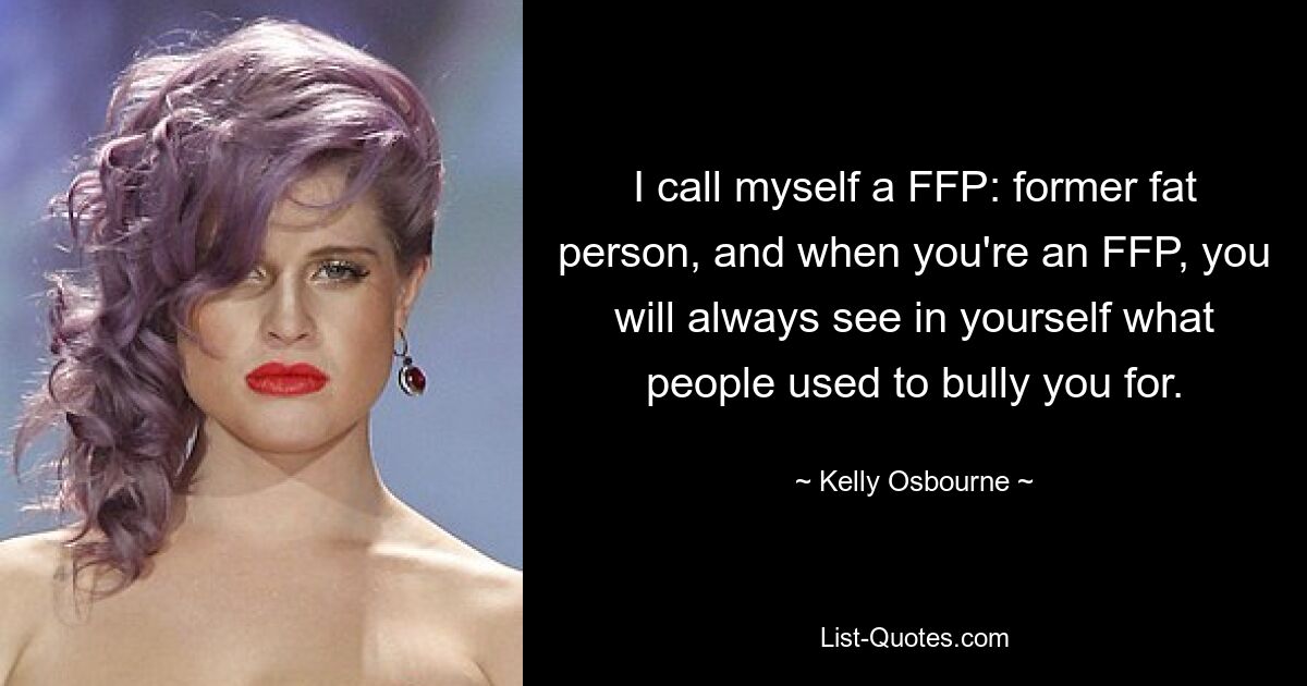 I call myself a FFP: former fat person, and when you're an FFP, you will always see in yourself what people used to bully you for. — © Kelly Osbourne