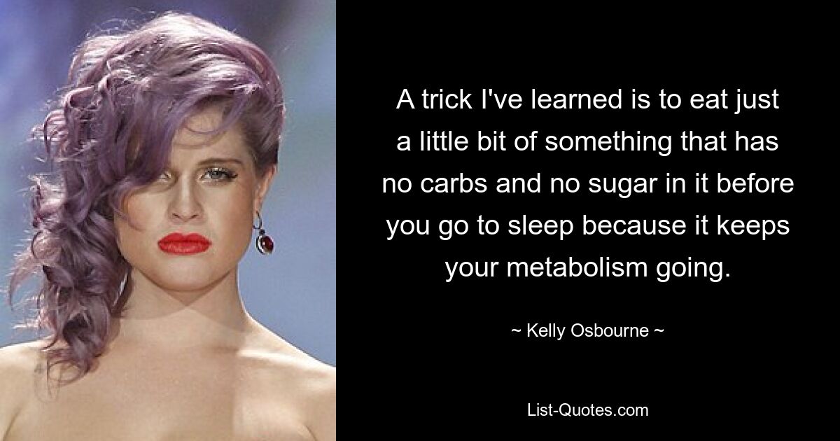 A trick I've learned is to eat just a little bit of something that has no carbs and no sugar in it before you go to sleep because it keeps your metabolism going. — © Kelly Osbourne