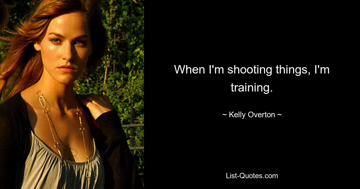 When I'm shooting things, I'm training. — © Kelly Overton