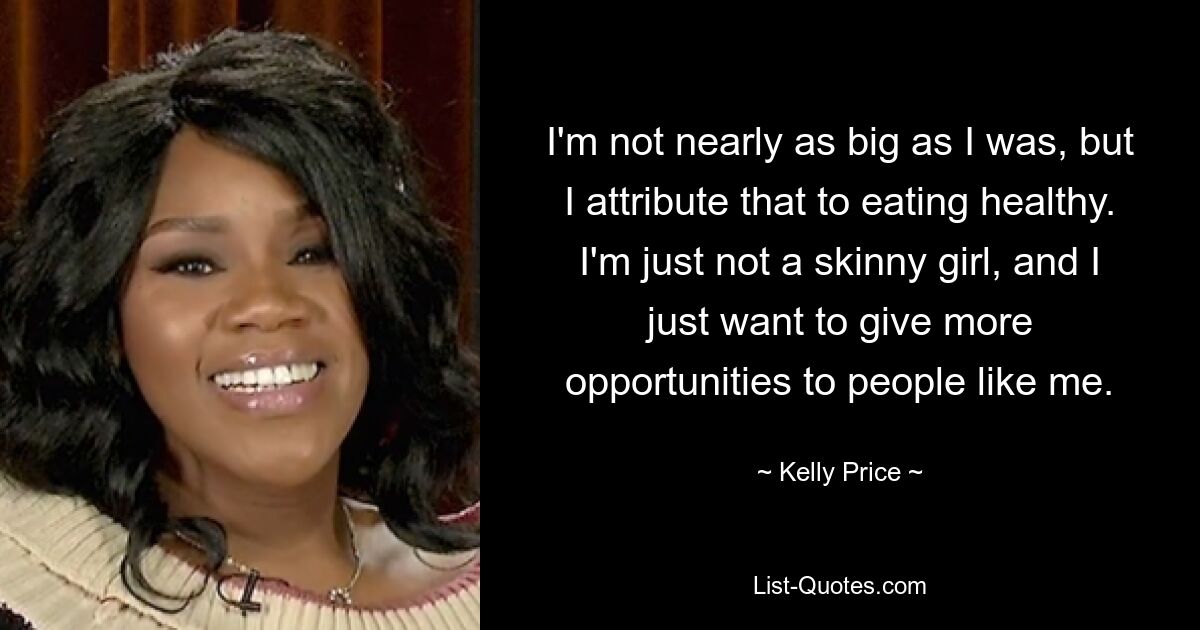 I'm not nearly as big as I was, but I attribute that to eating healthy. I'm just not a skinny girl, and I just want to give more opportunities to people like me. — © Kelly Price