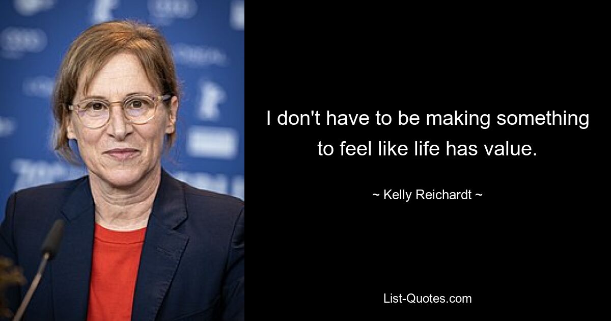 I don't have to be making something to feel like life has value. — © Kelly Reichardt