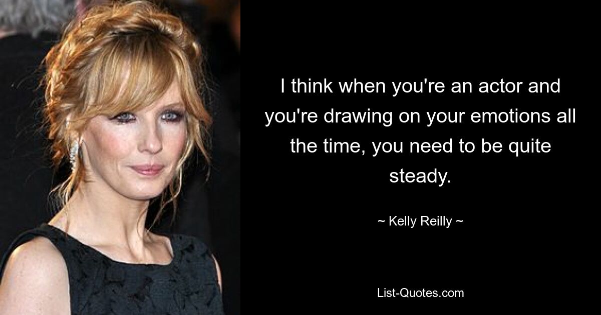 I think when you're an actor and you're drawing on your emotions all the time, you need to be quite steady. — © Kelly Reilly