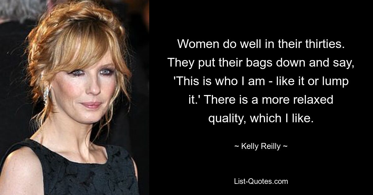 Women do well in their thirties. They put their bags down and say, 'This is who I am - like it or lump it.' There is a more relaxed quality, which I like. — © Kelly Reilly