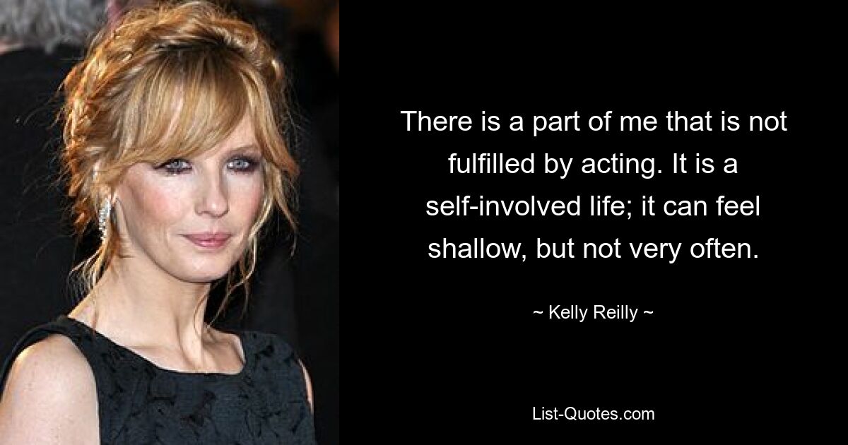 There is a part of me that is not fulfilled by acting. It is a self-involved life; it can feel shallow, but not very often. — © Kelly Reilly