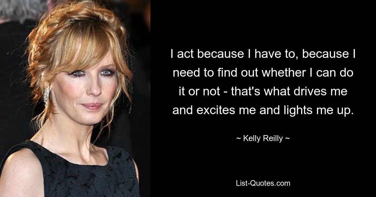 I act because I have to, because I need to find out whether I can do it or not - that's what drives me and excites me and lights me up. — © Kelly Reilly