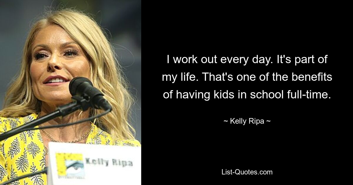 I work out every day. It's part of my life. That's one of the benefits of having kids in school full-time. — © Kelly Ripa