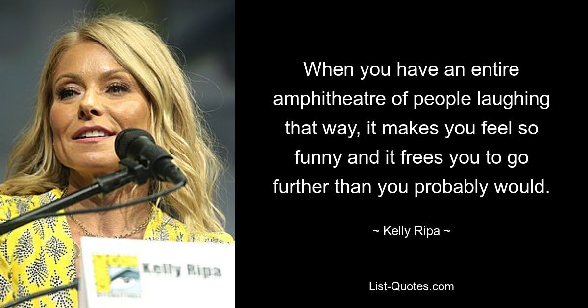 When you have an entire amphitheatre of people laughing that way, it makes you feel so funny and it frees you to go further than you probably would. — © Kelly Ripa