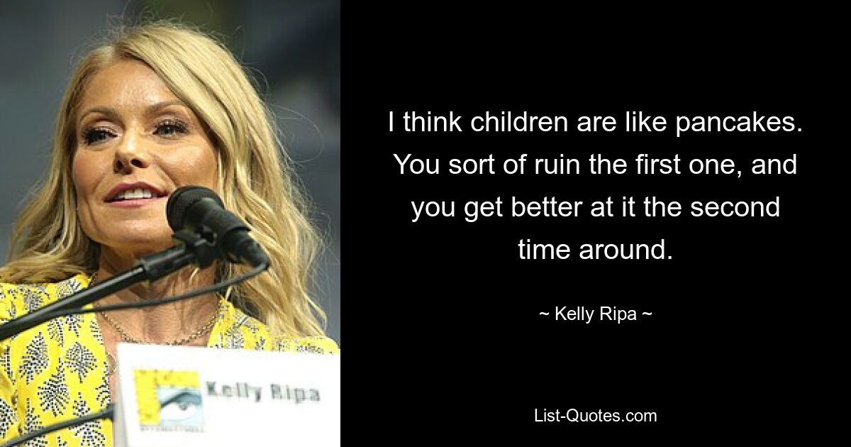 I think children are like pancakes. You sort of ruin the first one, and you get better at it the second time around. — © Kelly Ripa