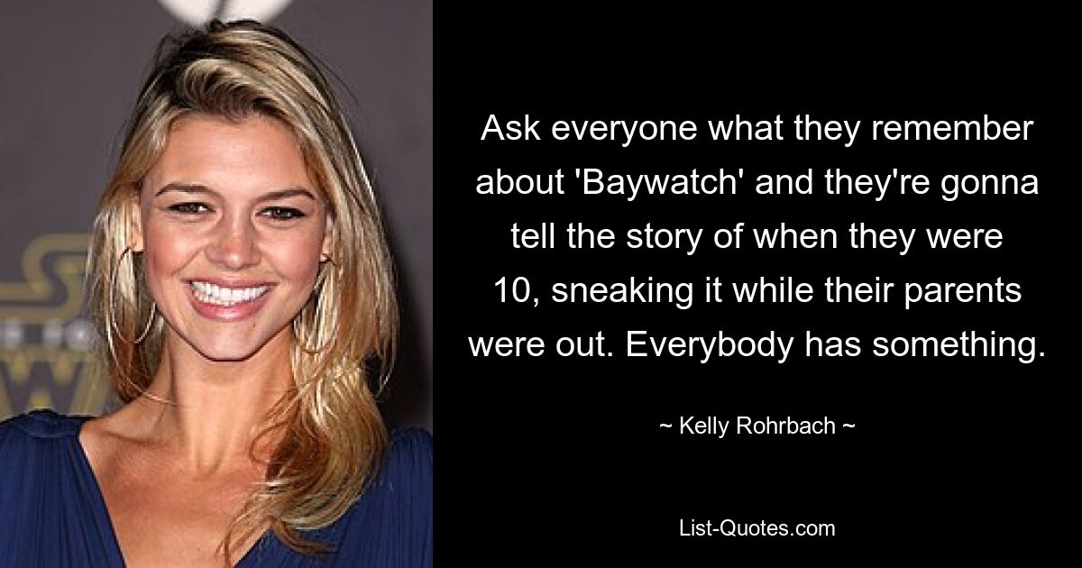 Ask everyone what they remember about 'Baywatch' and they're gonna tell the story of when they were 10, sneaking it while their parents were out. Everybody has something. — © Kelly Rohrbach