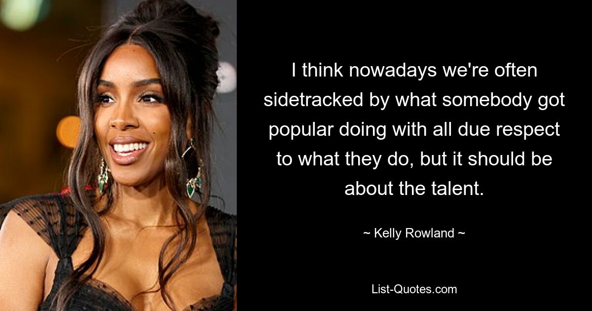 I think nowadays we're often sidetracked by what somebody got popular doing with all due respect to what they do, but it should be about the talent. — © Kelly Rowland