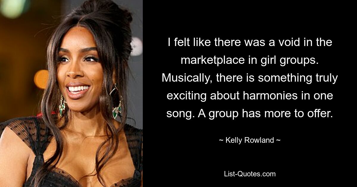 I felt like there was a void in the marketplace in girl groups. Musically, there is something truly exciting about harmonies in one song. A group has more to offer. — © Kelly Rowland